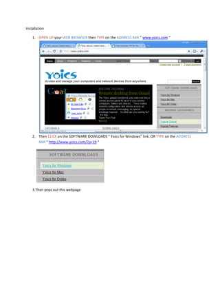 Installation

    1. OPEN UP your WEB BROWSER then TYPE on the ADDRESS BAR “ www.yoics.com “




    2. Then CLICK on the SOFTWARE DOWLOADS “ Yoics for Windows” link. OR TYPE on the ADDRESS
       BAR “ http://www.yoics.com/?p=19 “




    3.Then pops out this webpage
 