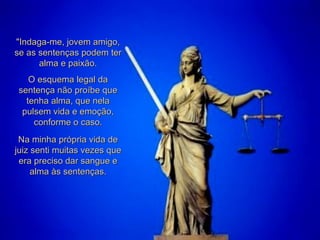 "Indaga-me, jovem amigo, se as sentenças podem ter alma e paixão. O esquema legal da sentença não proíbe que tenha alma, que nela pulsem vida e emoção, conforme o caso. Na minha própria vida de juiz senti muitas vezes que era preciso dar sangue e alma às sentenças. 
