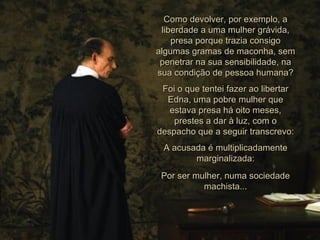 Como devolver, por exemplo, a liberdade a uma mulher grávida, presa porque trazia consigo algumas gramas de maconha, sem penetrar na sua sensibilidade, na sua condição de pessoa humana? Foi o que tentei fazer ao libertar Edna, uma pobre mulher que estava presa há oito meses, prestes a dar à luz, com o despacho que a seguir transcrevo: A acusada é multiplicadamente marginalizada: Por ser mulher, numa sociedade machista... 