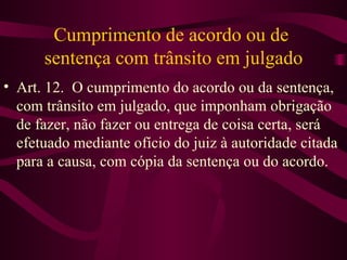 Cumprimento de acordo ou de
      sentença com trânsito em julgado
• Art. 12. O cumprimento do acordo ou da sentença,
  com trânsito em julgado, que imponham obrigação
  de fazer, não fazer ou entrega de coisa certa, será
  efetuado mediante ofício do juiz à autoridade citada
  para a causa, com cópia da sentença ou do acordo.
 