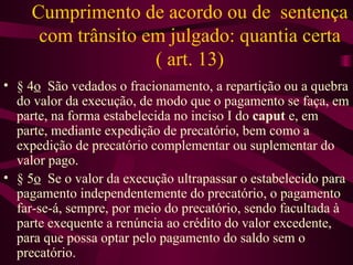 Cumprimento de acordo ou de sentença
     com trânsito em julgado: quantia certa
                   ( art. 13)
• § 4o São vedados o fracionamento, a repartição ou a quebra
  do valor da execução, de modo que o pagamento se faça, em
  parte, na forma estabelecida no inciso I do caput e, em
  parte, mediante expedição de precatório, bem como a
  expedição de precatório complementar ou suplementar do
  valor pago.
• § 5o Se o valor da execução ultrapassar o estabelecido para
  pagamento independentemente do precatório, o pagamento
  far-se-á, sempre, por meio do precatório, sendo facultada à
  parte exequente a renúncia ao crédito do valor excedente,
  para que possa optar pelo pagamento do saldo sem o
  precatório.
 