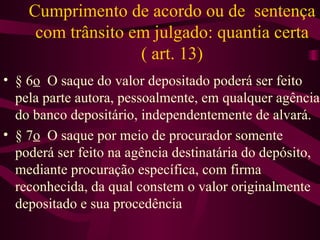 Cumprimento de acordo ou de sentença
     com trânsito em julgado: quantia certa
                   ( art. 13)
• § 6o O saque do valor depositado poderá ser feito
  pela parte autora, pessoalmente, em qualquer agência
  do banco depositário, independentemente de alvará.
• § 7o O saque por meio de procurador somente
  poderá ser feito na agência destinatária do depósito,
  mediante procuração específica, com firma
  reconhecida, da qual constem o valor originalmente
  depositado e sua procedência
 