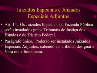 Juizados Especiais e Juizados
             Especiais Adjuntos
• Art. 14. Os Juizados Especiais da Fazenda Pública
  serão instalados pelos Tribunais de Justiça dos
  Estados e do Distrito Federal.
• Parágrafo único. Poderão ser instalados Juizados
  Especiais Adjuntos, cabendo ao Tribunal designar a
  Vara onde funcionará.
 