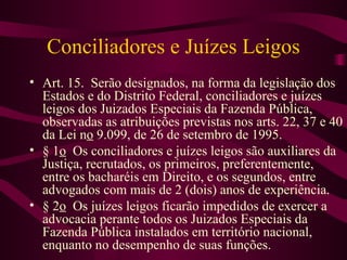 Conciliadores e Juízes Leigos
• Art. 15. Serão designados, na forma da legislação dos
  Estados e do Distrito Federal, conciliadores e juízes
  leigos dos Juizados Especiais da Fazenda Pública,
  observadas as atribuições previstas nos arts. 22, 37 e 40
  da Lei no 9.099, de 26 de setembro de 1995.
• § 1o Os conciliadores e juízes leigos são auxiliares da
  Justiça, recrutados, os primeiros, preferentemente,
  entre os bacharéis em Direito, e os segundos, entre
  advogados com mais de 2 (dois) anos de experiência.
• § 2o Os juízes leigos ficarão impedidos de exercer a
  advocacia perante todos os Juizados Especiais da
  Fazenda Pública instalados em território nacional,
  enquanto no desempenho de suas funções.
 