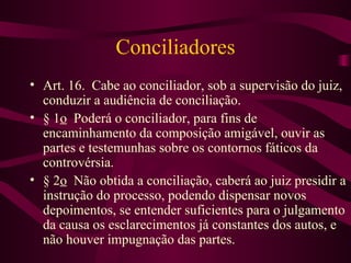 Conciliadores
• Art. 16. Cabe ao conciliador, sob a supervisão do juiz,
  conduzir a audiência de conciliação.
• § 1o Poderá o conciliador, para fins de
  encaminhamento da composição amigável, ouvir as
  partes e testemunhas sobre os contornos fáticos da
  controvérsia.
• § 2o Não obtida a conciliação, caberá ao juiz presidir a
  instrução do processo, podendo dispensar novos
  depoimentos, se entender suficientes para o julgamento
  da causa os esclarecimentos já constantes dos autos, e
  não houver impugnação das partes.
 
