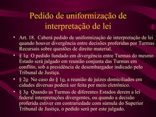 Pedido de uniformização de
           interpretação de lei
• Art. 18. Caberá pedido de uniformização de interpretação de lei
  quando houver divergência entre decisões proferidas por Turmas
  Recursais sobre questões de direito material.
• § 1o O pedido fundado em divergência entre Turmas do mesmo
  Estado será julgado em reunião conjunta das Turmas em
  conflito, sob a presidência de desembargador indicado pelo
  Tribunal de Justiça.
• § 2o No caso do § 1o, a reunião de juízes domiciliados em
  cidades diversas poderá ser feita por meio eletrônico.
• § 3o Quando as Turmas de diferentes Estados derem a lei
  federal interpretações divergentes, ou quando a decisão
  proferida estiver em contrariedade com súmula do Superior
  Tribunal de Justiça, o pedido será por este julgado.
 
