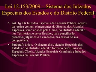 Lei 12.153/2009 – Sistema dos Juizados
Especiais dos Estados e do Distrito Federal
  • Art. 1o Os Juizados Especiais da Fazenda Pública, órgãos
    da justiça comum e integrantes do Sistema dos Juizados
    Especiais, serão criados pela União, no Distrito Federal e
    nos Territórios, e pelos Estados, para conciliação,
    processo, julgamento e execução, nas causas de sua
    competência.
  • Parágrafo único. O sistema dos Juizados Especiais dos
    Estados e do Distrito Federal é formado pelos Juizados
    Especiais Cíveis, Juizados Especiais Criminais e Juizados
    Especiais da Fazenda Pública.
 
