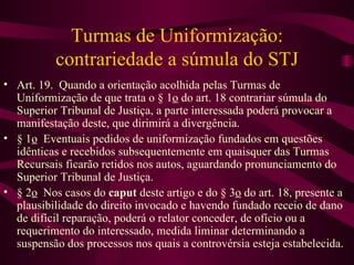 Turmas de Uniformização:
          contrariedade a súmula do STJ
• Art. 19. Quando a orientação acolhida pelas Turmas de
  Uniformização de que trata o § 1o do art. 18 contrariar súmula do
  Superior Tribunal de Justiça, a parte interessada poderá provocar a
  manifestação deste, que dirimirá a divergência.
• § 1o Eventuais pedidos de uniformização fundados em questões
  idênticas e recebidos subsequentemente em quaisquer das Turmas
  Recursais ficarão retidos nos autos, aguardando pronunciamento do
  Superior Tribunal de Justiça.
• § 2o Nos casos do caput deste artigo e do § 3o do art. 18, presente a
  plausibilidade do direito invocado e havendo fundado receio de dano
  de difícil reparação, poderá o relator conceder, de ofício ou a
  requerimento do interessado, medida liminar determinando a
  suspensão dos processos nos quais a controvérsia esteja estabelecida.
 