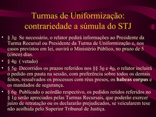 Turmas de Uniformização:
           contrariedade a súmula do STJ
• § 3o Se necessário, o relator pedirá informações ao Presidente da
  Turma Recursal ou Presidente da Turma de Uniformização e, nos
  casos previstos em lei, ouvirá o Ministério Público, no prazo de 5
  (cinco) dias.
• § 4o ( vetado)
• § 5o Decorridos os prazos referidos nos §§ 3o e 4o, o relator incluirá
  o pedido em pauta na sessão, com preferência sobre todos os demais
  feitos, ressalvados os processos com réus presos, os habeas corpus e
  os mandados de segurança.
• § 6o Publicado o acórdão respectivo, os pedidos retidos referidos no
  § 1o serão apreciados pelas Turmas Recursais, que poderão exercer
  juízo de retratação ou os declararão prejudicados, se veicularem tese
  não acolhida pelo Superior Tribunal de Justiça.
 