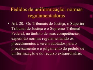 Pedidos de uniformização: normas
         regulamentadoras
• Art. 20. Os Tribunais de Justiça, o Superior
  Tribunal de Justiça e o Supremo Tribunal
  Federal, no âmbito de suas competências,
  expedirão normas regulamentando os
  procedimentos a serem adotados para o
  processamento e o julgamento do pedido de
  uniformização e do recurso extraordinário.
 