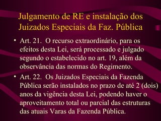 Julgamento de RE e instalação dos
 Juizados Especiais da Faz. Pública
• Art. 21. O recurso extraordinário, para os
  efeitos desta Lei, será processado e julgado
  segundo o estabelecido no art. 19, além da
  observância das normas do Regimento.
• Art. 22. Os Juizados Especiais da Fazenda
  Pública serão instalados no prazo de até 2 (dois)
  anos da vigência desta Lei, podendo haver o
  aproveitamento total ou parcial das estruturas
  das atuais Varas da Fazenda Pública.
 