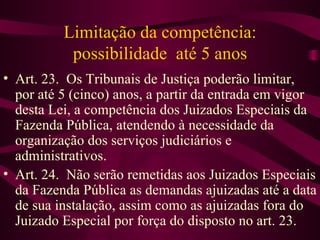 Limitação da competência:
           possibilidade até 5 anos
• Art. 23. Os Tribunais de Justiça poderão limitar,
  por até 5 (cinco) anos, a partir da entrada em vigor
  desta Lei, a competência dos Juizados Especiais da
  Fazenda Pública, atendendo à necessidade da
  organização dos serviços judiciários e
  administrativos.
• Art. 24. Não serão remetidas aos Juizados Especiais
  da Fazenda Pública as demandas ajuizadas até a data
  de sua instalação, assim como as ajuizadas fora do
  Juizado Especial por força do disposto no art. 23.
 