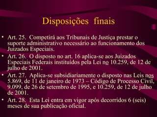 Disposições finais
• Art. 25. Competirá aos Tribunais de Justiça prestar o
  suporte administrativo necessário ao funcionamento dos
  Juizados Especiais.
• Art. 26. O disposto no art. 16 aplica-se aos Juizados
  Especiais Federais instituídos pela Lei no 10.259, de 12 de
  julho de 2001.
• Art. 27. Aplica-se subsidiariamente o disposto nas Leis nos
  5.869, de 11 de janeiro de 1973 – Código de Processo Civil,
  9.099, de 26 de setembro de 1995, e 10.259, de 12 de julho
  de 2001.
• Art. 28. Esta Lei entra em vigor após decorridos 6 (seis)
  meses de sua publicação oficial.
 