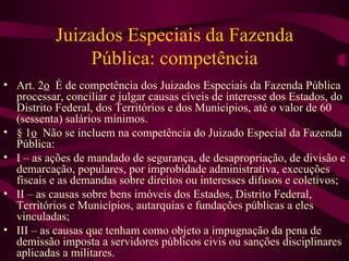 Juizados Especiais da Fazenda
               Pública: competência
• Art. 2o É de competência dos Juizados Especiais da Fazenda Pública
  processar, conciliar e julgar causas cíveis de interesse dos Estados, do
  Distrito Federal, dos Territórios e dos Municípios, até o valor de 60
  (sessenta) salários mínimos.
• § 1o Não se incluem na competência do Juizado Especial da Fazenda
  Pública:
• I – as ações de mandado de segurança, de desapropriação, de divisão e
  demarcação, populares, por improbidade administrativa, execuções
  fiscais e as demandas sobre direitos ou interesses difusos e coletivos;
• II – as causas sobre bens imóveis dos Estados, Distrito Federal,
  Territórios e Municípios, autarquias e fundações públicas a eles
  vinculadas;
• III – as causas que tenham como objeto a impugnação da pena de
  demissão imposta a servidores públicos civis ou sanções disciplinares
  aplicadas a militares.
 