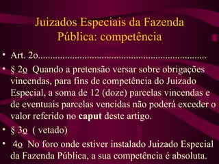 Juizados Especiais da Fazenda
               Pública: competência
• Art. 2o.....................................................................
• § 2o Quando a pretensão versar sobre obrigações
  vincendas, para fins de competência do Juizado
  Especial, a soma de 12 (doze) parcelas vincendas e
  de eventuais parcelas vencidas não poderá exceder o
  valor referido no caput deste artigo.
• § 3o ( vetado)
• 4o No foro onde estiver instalado Juizado Especial
  da Fazenda Pública, a sua competência é absoluta.
 