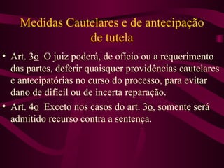 Medidas Cautelares e de antecipação
                de tutela
• Art. 3o O juiz poderá, de ofício ou a requerimento
  das partes, deferir quaisquer providências cautelares
  e antecipatórias no curso do processo, para evitar
  dano de difícil ou de incerta reparação.
• Art. 4o Exceto nos casos do art. 3o, somente será
  admitido recurso contra a sentença.
 