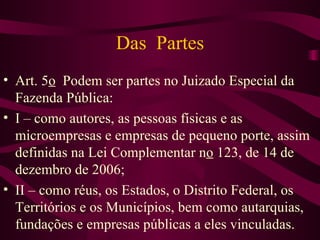 Das Partes
• Art. 5o Podem ser partes no Juizado Especial da
  Fazenda Pública:
• I – como autores, as pessoas físicas e as
  microempresas e empresas de pequeno porte, assim
  definidas na Lei Complementar no 123, de 14 de
  dezembro de 2006;
• II – como réus, os Estados, o Distrito Federal, os
  Territórios e os Municípios, bem como autarquias,
  fundações e empresas públicas a eles vinculadas.
 