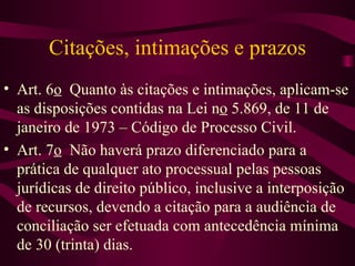 Citações, intimações e prazos
• Art. 6o Quanto às citações e intimações, aplicam-se
  as disposições contidas na Lei no 5.869, de 11 de
  janeiro de 1973 – Código de Processo Civil.
• Art. 7o Não haverá prazo diferenciado para a
  prática de qualquer ato processual pelas pessoas
  jurídicas de direito público, inclusive a interposição
  de recursos, devendo a citação para a audiência de
  conciliação ser efetuada com antecedência mínima
  de 30 (trinta) dias.
 
