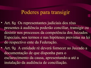 Poderes para transigir
• Art. 8o Os representantes judiciais dos réus
  presentes à audiência poderão conciliar, transigir ou
  desistir nos processos da competência dos Juizados
  Especiais, nos termos e nas hipóteses previstas na lei
  do respectivo ente da Federação.
• Art. 9o A entidade ré deverá fornecer ao Juizado a
  documentação de que disponha para o
  esclarecimento da causa, apresentando-a até a
  instalação da audiência de conciliação.
 