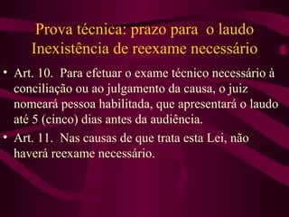 Prova técnica: prazo para o laudo
     Inexistência de reexame necessário
• Art. 10. Para efetuar o exame técnico necessário à
  conciliação ou ao julgamento da causa, o juiz
  nomeará pessoa habilitada, que apresentará o laudo
  até 5 (cinco) dias antes da audiência.
• Art. 11. Nas causas de que trata esta Lei, não
  haverá reexame necessário.
 