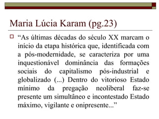 Maria Lúcia Karam (pg.23)
 “As últimas décadas do século XX marcam o
início da etapa histórica que, identificada com
a pós-modernidade, se caracteriza por uma
inquestionável dominância das formações
sociais do capitalismo pós-industrial e
globalizado (...) Dentro do vitorioso Estado
mínimo da pregação neoliberal faz-se
presente um simultâneo e incontestado Estado
máximo, vigilante e onipresente...”
 