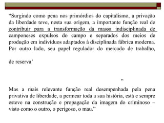 “Surgindo como pena nos primórdios do capitalismo, a privação
da liberdade teve, nesta sua origem, a importante função real de
contribuir para a transformação da massa indisciplinada de
camponeses expulsos do campo e separados dos meios de
produção em indivíduos adaptados à disciplinada fábrica moderna.
Por outro lado, seu papel regulador do mercado de trabalho,
de reserva’
”
Mas a mais relevante função real desempenhada pela pena
privativa de liberdade, a permear toda a sua história, está e sempre
esteve na construção e propagação da imagem do criminoso –
visto como o outro, o perigoso, o mau.”
 