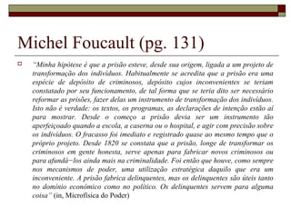 Michel Foucault (pg. 131)
 “Minha hipótese é que a prisão esteve, desde sua origem, ligada a um projeto de
transformação dos indivíduos. Habitualmente se acredita que a prisão era uma
espécie de depósito de criminosos, depósito cujos inconvenientes se teriam
constatado por seu funcionamento, de tal forma que se teria dito ser necessário
reformar as prisões, fazer delas um instrumento de transformação dos indivíduos.
Isto não é verdade: os textos, os programas, as declarações de intenção estão aí
para mostrar. Desde o começo a prisão devia ser um instrumento tão
aperfeiçoado quando a escola, a caserna ou o hospital, e agir com precisão sobre
os indivíduos. O fracasso foi imediato e registrado quase ao mesmo tempo que o
próprio projeto. Desde 1820 se constata que a prisão, longe de transformar os
criminosos em gente honesta, serve apenas para fabricar novos criminosos ou
para afundá−los ainda mais na criminalidade. Foi então que houve, como sempre
nos mecanismos de poder, uma utilização estratégica daquilo que era um
inconveniente. A prisão fabrica delinquentes, mas os delinquentes são úteis tanto
no domínio econômico como no político. Os delinquentes servem para alguma
coisa” (in, Microfísica do Poder)
 