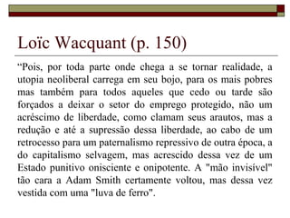 Loïc Wacquant (p. 150)
“Pois, por toda parte onde chega a se tornar realidade, a
utopia neoliberal carrega em seu bojo, para os mais pobres
mas também para todos aqueles que cedo ou tarde são
forçados a deixar o setor do emprego protegido, não um
acréscimo de liberdade, como clamam seus arautos, mas a
redução e até a supressão dessa liberdade, ao cabo de um
retrocesso para um paternalismo repressivo de outra época, a
do capitalismo selvagem, mas acrescido dessa vez de um
Estado punitivo onisciente e onipotente. A "mão invisível"
tão cara a Adam Smith certamente voltou, mas dessa vez
vestida com uma "luva de ferro".
 