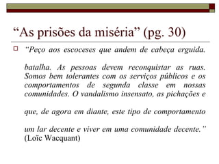 “As prisões da miséria” (pg. 30)
 “Peço aos escoceses que andem de cabeça erguida.
batalha. As pessoas devem reconquistar as ruas.
Somos bem tolerantes com os serviços públicos e os
comportamentos de segunda classe em nossas
comunidades. O vandalismo insensato, as pichações e
que, de agora em diante, este tipo de comportamento
um lar decente e viver em uma comunidade decente.”
(Loïc Wacquant)
 