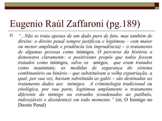 Eugenio Raúl Zaffaroni (pg.189)
 “...Não se trata apenas de um dado puro de fato, mas também de
direito: o direito penal sempre justificou e legitimou – com maior
ou menor amplitude e prudência (ou imprudência) – o tratamento
de algumas pessoas como inimigos. O percurso da história o
demonstra claramente: o positivismo propôs que todos fossem
tratados como inimigos, salvo os amigos, que eram tratados
como ocasionais; as medidas de segurança do sistema
combinatório ou binário – que substituíram a velha expatriação, a
qual, por sua vez, haviam substituído as galés – são destinadas ao
tratamento dados aos inimigos. A criminologia tradicional ou
etiológica, por sua parte, legitimou amplamente o tratamento
diferente do inimigo ou estranho (condenados ao patíbulo,
indesejáveis e dissidentes) em todo momento.” (in, O Inimigo no
Direito Penal)
 