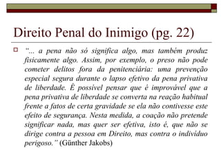 Direito Penal do Inimigo (pg. 22)
 “... a pena não só significa algo, mas também produz
fisicamente algo. Assim, por exemplo, o preso não pode
cometer delitos fora da penitenciária: uma prevenção
especial segura durante o lapso efetivo da pena privativa
de liberdade. É possível pensar que é improvável que a
pena privativa de liberdade se converta na reação habitual
frente a fatos de certa gravidade se ela não contivesse este
efeito de segurança. Nesta medida, a coação não pretende
significar nada, mas quer ser efetiva, isto é, que não se
dirige contra a pessoa em Direito, mas contra o indivíduo
perigoso.” (Günther Jakobs)
 