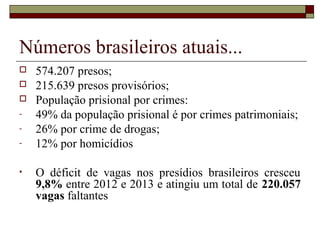 Números brasileiros atuais...
 574.207 presos;
 215.639 presos provisórios;
 População prisional por crimes:
- 49% da população prisional é por crimes patrimoniais;
- 26% por crime de drogas;
- 12% por homicídios
• O déficit de vagas nos presídios brasileiros cresceu
9,8% entre 2012 e 2013 e atingiu um total de 220.057
vagas faltantes
 