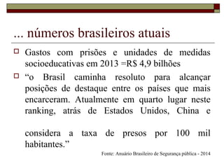 ... números brasileiros atuais
 Gastos com prisões e unidades de medidas
socioeducativas em 2013 =R$ 4,9 bilhões
 “o Brasil caminha resoluto para alcançar
posições de destaque entre os países que mais
encarceram. Atualmente em quarto lugar neste
ranking, atrás de Estados Unidos, China e
considera a taxa de presos por 100 mil
habitantes.”
Fonte: Anuário Brasileiro de Segurança pública - 2014
 