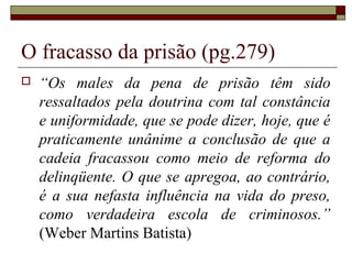 O fracasso da prisão (pg.279)
 “Os males da pena de prisão têm sido
ressaltados pela doutrina com tal constância
e uniformidade, que se pode dizer, hoje, que é
praticamente unânime a conclusão de que a
cadeia fracassou como meio de reforma do
delinqüente. O que se apregoa, ao contrário,
é a sua nefasta influência na vida do preso,
como verdadeira escola de criminosos.”
(Weber Martins Batista)
 