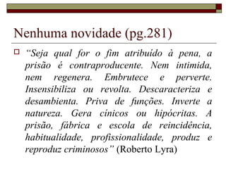 Nenhuma novidade (pg.281)
 “Seja qual for o fim atribuído à pena, a
prisão é contraproducente. Nem intimida,
nem regenera. Embrutece e perverte.
Insensibiliza ou revolta. Descaracteriza e
desambienta. Priva de funções. Inverte a
natureza. Gera cínicos ou hipócritas. A
prisão, fábrica e escola de reincidência,
habitualidade, profissionalidade, produz e
reproduz criminosos” (Roberto Lyra)
 