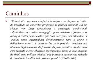 Caminhos
 “É ilustrativo perceber a influência do fracasso da pena privativa
de liberdade em concretas propostas de política criminal. Há um
século, von Liszt preconizava a suspenção condicional,
substitutivos de caráter pedagógico para criminosos jovens, e se
insurgia contra penas curtas, que ‘não corrigem, não intimidam’ e
‘muitas vezes encaminham definitivamente para o crime o
delinqüente novel’. A constatação, pela pesquisa empírica nos
últimos cinqüenta anos, do fracasso da pena privativa da liberdade
com respeito a seus objetivos proclamados, levou a uma inversão
de sinal: uma política criminal que postula a permanente redução
do âmbito de incidência do sistema penal.” (Nilo Batista)
 