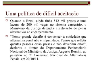 Uma política de difícil aceitação
 Quando o Brasil ainda tinha 512 mil presos e uma
lacuna de 200 mil vagas no sistema carcerário, o
Ministério da Justiça defendia a aplicação de penas
alternativas ao encarceramento.
 “Nosso grande desafio é convencer a sociedade que
alternativa penal não é impunidade. Temos que refletir
quantas pessoas estão presas e não deveriam estar”,
declarou o diretor do Departamento Penitenciário
Nacional do Ministério da Justiça, Augusto Rossini, ao
palestrar no 7º Congresso Nacional de Alternativas
Penais em 20/10/11.
 