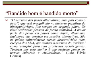 “Bandido bom é bandido morto”
 “O discurso das penas alternativas, num país como o
Brasil, que está mergulhado no discurso populista do
hiperpunitivismo, fica sempre em segundo plano. Os
mais civilizados pensam de forma contrária. A maior
parte das penas em países como Japão, Alemanha,
Inglaterra etc. consiste em sanções alternativas. São
os países culturalmente menos desenvolvidos (com
exceção dos EUA) que adotam o discurso do ‘cadeião’
como ‘solução’ para seus problemas sociais graves.
Também por esse motivo é que evoluem pouco em
termos culturais e civilizatórios.” (Luiz Flávio
Gomes)
 
