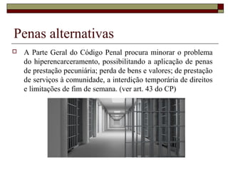 Penas alternativas
 A Parte Geral do Código Penal procura minorar o problema
do hiperencarceramento, possibilitando a aplicação de penas
de prestação pecuniária; perda de bens e valores; de prestação
de serviços à comunidade, a interdição temporária de direitos
e limitações de fim de semana. (ver art. 43 do CP)
 