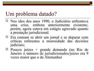 Um problema datado?
 Nos idos dos anos 1990, o Judiciário enfrentava
uma crise, embora anteriormente existente,
porém, agora estava em estágio agravado quanto
a prestação jurisdicional.
 Era comum se abrir um jornal e se deparar com
críticas referentes a morosidade das decisões
judiciais;
 Poucos juízes + grande demanda (no Rio de
Janeiro o número de jurisdicionados/juízes era 9
vezes maior que o da Alemanha)
 