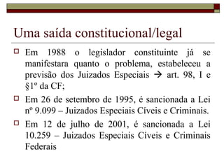 Uma saída constitucional/legal
 Em 1988 o legislador constituinte já se
manifestara quanto o problema, estabeleceu a
previsão dos Juizados Especiais  art. 98, I e
§1º da CF;
 Em 26 de setembro de 1995, é sancionada a Lei
nº 9.099 – Juizados Especiais Cíveis e Criminais.
 Em 12 de julho de 2001, é sancionada a Lei
10.259 – Juizados Especiais Cíveis e Criminais
Federais
 