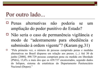 Por outro lado...
 Penas alternativas não poderia se um
ampliação do poder punitivo do Estado?
 Não seria o caso de permanência vigilância e
modo de “adestramento para obediência e
submissão à ordem vigente”? (Karam pg.31)
 “Pela primeira vez, o número de pessoas cumprindo penas e medidas
alternativas no Brasil disparou em relação aos presos. (...) Até 30 de
junho [2008], 498.729 pessoas cumpriam pena ou medida em liberdade
(PMA), 13,4% a mais dos que os 439.737 encarcerados, segundo dados
do Infopen, sistema de estatísticas do Departamento Penitenciário
Nacional (Depen).”
 