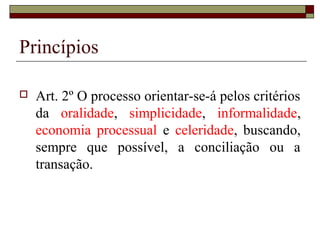 Princípios
 Art. 2º O processo orientar-se-á pelos critérios
da oralidade, simplicidade, informalidade,
economia processual e celeridade, buscando,
sempre que possível, a conciliação ou a
transação.
 