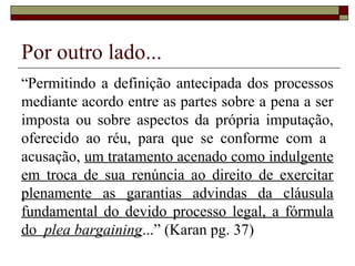 Por outro lado...
“Permitindo a definição antecipada dos processos
mediante acordo entre as partes sobre a pena a ser
imposta ou sobre aspectos da própria imputação,
oferecido ao réu, para que se conforme com a
acusação, um tratamento acenado como indulgente
em troca de sua renúncia ao direito de exercitar
plenamente as garantias advindas da cláusula
fundamental do devido processo legal, a fórmula
do plea bargaining...” (Karan pg. 37)
 