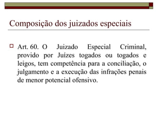 Composição dos juizados especiais
 Art. 60. O Juizado Especial Criminal,
provido por Juízes togados ou togados e
leigos, tem competência para a conciliação, o
julgamento e a execução das infrações penais
de menor potencial ofensivo.
 