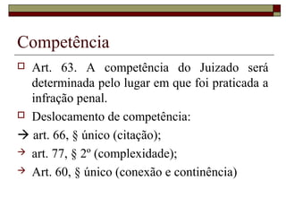 Competência
 Art. 63. A competência do Juizado será
determinada pelo lugar em que foi praticada a
infração penal.
 Deslocamento de competência:
 art. 66, § único (citação);
 art. 77, § 2º (complexidade);
 Art. 60, § único (conexão e continência)
 