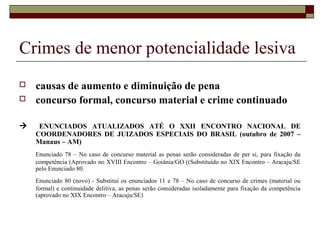 Crimes de menor potencialidade lesiva
 causas de aumento e diminuição de pena
 concurso formal, concurso material e crime continuado
 ENUNCIADOS ATUALIZADOS ATÉ O XXII ENCONTRO NACIONAL DE
COORDENADORES DE JUIZADOS ESPECIAIS DO BRASIL (outubro de 2007 –
Manaus – AM)
Enunciado 78 – No caso de concurso material as penas serão consideradas de per si, para fixação da
competência (Aprovado no XVIII Encontro – Goiânia/GO ((Substituído no XIX Encontro – Aracaju/SE
pelo Enunciado 80.
Enunciado 80 (novo) - Substitui os enunciados 11 e 78 – No caso de concurso de crimes (material ou
formal) e continuidade delitiva, as penas serão consideradas isoladamente para fixação da competência
(aprovado no XIX Encontro – Aracaju/SE)
 