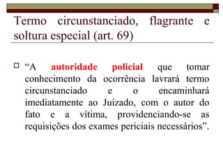 Termo circunstanciado, flagrante e
soltura especial (art. 69)
 “A autoridade policial que tomar
conhecimento da ocorrência lavrará termo
circunstanciado e o encaminhará
imediatamente ao Juizado, com o autor do
fato e a vítima, providenciando-se as
requisições dos exames periciais necessários”.
 