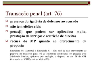 Transação penal (art. 76)
 presença obrigatória de defensor ao acusado
 não tem efeitos civis
 penas[!] que podem ser aplicadas: multa,
prestação de serviços e restrição de direitos
 recusa do MP quanto ao oferecimento da
proposta
Enunciado 86 (Substitui o Enunciado 6) - Em caso de não oferecimento de
proposta de transação penal ou de suspensão condicional do processo pelo
Ministério Público, aplica-se, por analogia, o disposto no art. 28 do CPP
(Aprovado no XXI Encontro - Vitória/ES)
 