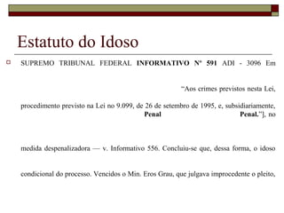Estatuto do Idoso
 SUPREMO TRIBUNAL FEDERAL INFORMATIVO Nº 591 ADI - 3096 Em
“Aos crimes previstos nesta Lei,
procedimento previsto na Lei no 9.099, de 26 de setembro de 1995, e, subsidiariamente,
Penal Penal.”], no
medida despenalizadora — v. Informativo 556. Concluiu-se que, dessa forma, o idoso
condicional do processo. Vencidos o Min. Eros Grau, que julgava improcedente o pleito,
 